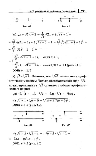 1.2. Упражнения на действия с радикалами 1 27
-1 о
а 1/2 1 х
Рис. 40 Рис. 41
ж) Jx- J2x -1 = ...!_ J2x- 2J2x- 1 =
J2
= J2 J(2x- 1)- 2J2x- 1 + 1 = J2 J(J2x- 1- 1)2
=
2 2
= 1:IJ2x-1 -11=
J2 ,-------.,.
т<J2х-1-1), еслих~1,
J2 г-с---
2 (1 - J2x - 1 ), если 1/2 <х < 1 (рис. 41).
ООВ: х ~ 1/2.
з) J2 · ЗД. Заметим, что ЗД не является ариф­
·метическим корнем. Только представив егов виде -з.;2,
можно применить к V2 основное свойство арифмети­
ческого корня:
J2. зД =-J2. V2 =-6J8. 6j4 =-V32.
и)~ · 3Ja + 3 = 6J(a- 1)3(а + 3)2.
ООВ: а ~ 1 (рис. 42).
F-f/////////////////4 .. fjZ/(((((((('//({///(//.1.
1 а
2
+ +
-3 а
1
Рис. 42 Рис. 43
к)~·~ =-Ja-2 •ЗJа-1 =
= -6J(a- 2)3(а- 1)2.
ООВ: а ~ 2 (рис. 43).
..а
а
 