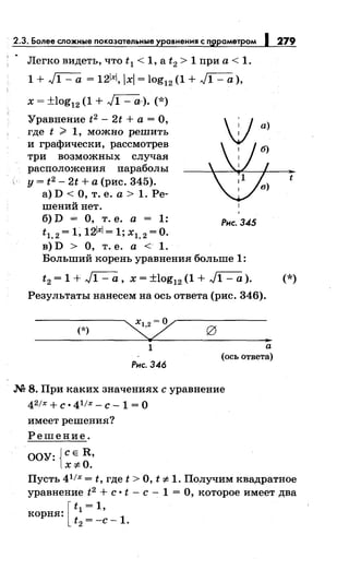 Легко видеть, что t 1 < 1, а t2 > 1 при а< 1.
1 + ~ = 121xl, lxl = log12 (1 + ~ ),
х = ±log12 (1 + ~). (*)
Уравнение t2 - 2t + а = О,
где t ? 1, можно решить
и графически, рассмотрев
три возможных случая
расположения параболы
у = t2 - 2t +а (рис. 345).
а) D <О, т. е. а> 1. Ре­
шений нет.
б)D = О, т. е. а = 1: Рнс.345
t = 1 12lxl = 1· Х =О1,2 ' ' 1,2 •
в) D > О, т. е. а < 1.
Больший корень уравнения больше 1:
279
а)
t
t2 = 1 + ~ , х = ±log12 (1 + J1 - а). (*)
Результаты нанесем на ось ответа (рис. 346).
(*)
1
Рнс. 346
..а
(ось ответа)
М 8. При каких значениях с уравнение
42/х + С • 41/х- С- 1 = О
имеет решения?
Решение.
ООУ: {СЕ R,
x:;t:O.
Пусть 41
/х = t, где t >О, t :;t: 1. Получим квадратное
уравнение t2 +с· t- с- 1 =О, которое имеет два
корня: [ t 1 =
1
'
t2 =-с -1.
 