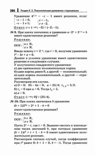 280 1 Раздел 11. 2. Показательные уравнения с параметром
Уравнение 4 1
/х = -с - 1 имеет решения, если:
[ -с- 1 >О, {с< -1,
-с- 1 ::f:.1; с ::f:. -2.
Ответ: с Е (-оо; -2) U(-2; -1).
М 9. При каких значениях а уравнение а • 2х + 2-х = 5
имеет единственное решение?
Решение.
ООУ: {а Е R,
ХЕ R.
Введя замену t = 2-х, где t >О, получим уравнение
t2 - 5t+ а =0.
Данное в условии уравнение имеет единственное
решение в следующих случаях.
У полученного квадратного уравнения:
а) два одинаковых положительных корня;
б) один корень равен О, а другой - положительный;
в) один корень положительный, а другой- отри­
цательный.
Рассмотрим эти случаи.
а) D = 0: 25- 4а =О, а= 25/4; t 1, 2 = 5/2.
б) t1 =О при а= О. Тогда t2 = 5.
в) а< О.
Ответ:(-=; О] U {25/4}.
М 10. При каких значениях Ь уравнение
(Ь + 1)2 2х + 2х + 1 - Ь = 0
имеет единственное решение?
Решение.
ООУ: {ЬЕ R,
ХЕ R.
Пусть 2х = t, где t >О. Задание свелось к нахожде­
нию таких значений Ь, при которых уравнение
(Ь + 1)t2 + t + 1- Ь =О имеет единственное поло­
жительное решение.
Рассмотрим сначала случай, когда коэффициент
при t2 равен 0: Ь + 1 =О, Ь = -1. Тогда уравнение
 