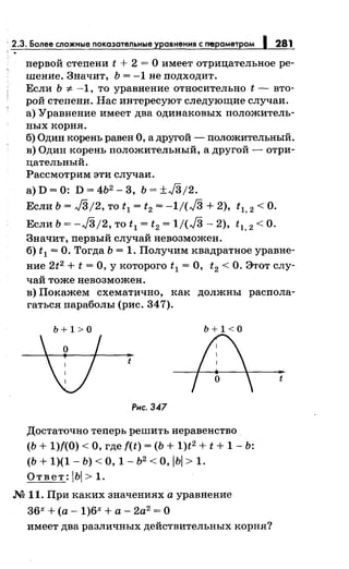 ' 2.3. Более сложные показательные у авнения с m!!раметром 281
nервой стеnени t + 2 = О имеет отрицательное ре­
шение. Значит, Ь = -1 не nодходит.
Если Ь -:;:. -1, то уравнение относительно t - вто­
рой стеnени. Нас интересуют следующие случаи.
а) Уравнение имеет два одинаковых nоложитель­
ных корня.
б) Один корень равен О, а другой- nоложительный.
в) Один корень nоложительный, а другой - отри­
цательный.
Рассмотрим эти случаи.
a)D=O: D=4b2 -3, Ь=±/3/2.
Если Ь = /3;2, то t1 = t2 = -1/(/3 + 2), t1, 2 <О.
Если Ь = -/3/2, то t1 = t2 = 1/(/3- 2), t1, 2 <О.
Значит, nервый случай невозможен.
б) t1 =О. Тогда Ь = 1. Получим квадратное уравне-
ние 2t2 + t =О, у которого t1 =О, t2 <О. Этот слу­
чай тоже невозможен.
в) Покажем схематично, как должны расnола­
гаться параболы (рис. 347).
b+l>O b+l<O
t
Рис. 347
Достаточно теnерь решить неравенство
(Ь + 1){(0) <О, где f(t) = (Ь + 1)t2 + t + 1- Ь:
(Ь + 1)(1- Ь) <о, 1- Ь2
<о, IЬI > 1.
О т в е т : 1Ьl > 1.
М 11. При каких значениях а уравнение
36х +(а -1)6х +а- 2а2
=О
имеет два различных действительных корня?
t
 