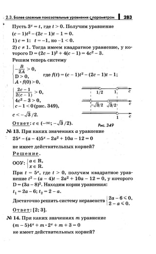 , 2.3. Более сложные показательные уравнення с;,.параметром
Пусть 3х = t, где t >О. Получим уравнение
(с- 1)t2 - (2с- 1)t- 1 =О.
1)с=1: t=-1,но-1<0.
1283
2) с"# 1. Тогда имеем квадратное уравнение, у ко­
торого D = (2с- 1)2 + 4(с- 1) = 4с2
- 3.
Решим теперь систему
1
-2~ >0,
D >о, где f(t) =(с- 1)t2 - (2с- 1)t- 1;
А о f(O)>O,
2с-1 ~
2(с _ 1) >О, : 1/2 1: с
4с2 - 3 > О, ~ if////:7/f/#й//A ..
с- 1 <О (рис. 349), г./3;2 ./3;21 с
1 1
c<-J3/2. ~1 с
Ответ: СЕ(-=; -JЗ/2). Рнс. 349
М 13. При каких значениях а уравнение
25х- (а- 4)5х- 2а2 + 10а- 12 =О
не им,еет действительных корней?
Решение.
ООУ: {а Е R,
ХЕ R.
При t = 5х, где t >О, получим квадратное урав­
нение t2 -(а - 4)t- 2а2
+ 10а- 12 = О, у которого
D = (3а- 8)2• Находим корни уравнения:
t 1 = 2а- 6; t2 = 2 - а.
· {2а- 6 <О
Достаточно решить системунеравенств
2
_а <О. '
Ответ: [2; 3].
М 14. При каких значениях т уравнение
(т - 5)4Х + т 0
2Х + т+ 3 = 0
не имеет действительных корней?
 