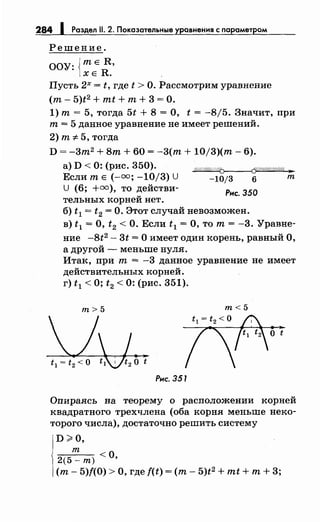 284 1 Раздел 11. 2. Показательные уравнения с параметром
Решение.
ООУ: {тЕ R,
ХЕ R.
Пусть 2х = t, где t >О. Рассмотрим уравнение
(т- 5)t2 + mt + т+ 3 =О.
1) т= 5, тогда 5t + 8 =О, t = -8/5. Значит, при
т= 5 данное уравнение не имеет решений.
2) т"# 5, тогда
D =-3m2 + Вт+ 60 = -3(т + 10/3)(т- 6).
а) D < 0: (рис. 350).
Если т Е (-=; -10/3) U
U (6; +=), то действи-
тельных корней нет.
~
-10/3 6 т
Рнс. 350
б) t 1 = t2 =О. Этот случай невозможен.
в) t 1 = О, t2 < О. Если t 1 = О, то т = -3. Уравне­
ние -8t2 - 3t =О имеет один корень, равный О,
а другой - меньше нуля.
Итак, при т= -3 данное уравнение не имеет
действительных корней.
г) t 1 <О; t2 < 0: (рис. 351).
m>5
Рнс. 351
m<5
о t
Опираясь на теорему о расположении корней
квадратного трехчлена (оба корня меньше пеко­
торого числа), достаточно решить систему
D>O,
т
2(5-m)<O,
(т- 5)f(O) >О, где f(t) =(т- 5)t2 + mt +т+ 3;
 