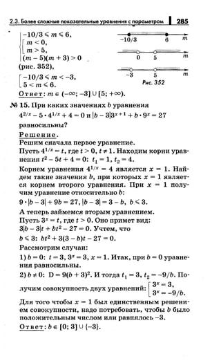 2.3. Более сложные показательные 285
-10j3<т<6,
-10/3 6 т
[
т<О,
т> 5, ~
(т- 5)(т + 3) >О
(рис. 352),
о 5 т
~f-----<Cf/!/!//,//(1//,/@ ..
[
-10/3 <т< -3,
5<т<6.
-3 5 т
Рнс. 352
Ответ: т Е (-оо; -3] U [5; +оо).
.N2 15. При каких значениях Ь уравнения
42/х- 5 •41 /х + 4 = 0 и lb- 3l3x + 1 + Ь • 9х = 27
равносильны?
Решение.
Решим сначала первое уравнение.
Пусть 41 /х = t, где t >О, t 'i:- 1. Находим корни урав­
нения t2 - 5t + 4 = 0: t1 = 1, t2 = 4.
Корнем уравнения 41
/х = 4 является х = 1. Най­
дем такие значения Ь, при которых х = 1 являет­
ся корнем второго уравнения. При х = 1 полу­
чим уравнение относительно Ь:
9 ·lb- 31 + 9Ь = 27, IЬ- 31 = 3- ь, ь <3.
А теперь займемся вторым уравнением.
Пусть 3х = t, где t >О. Оно примет вид:
3IЬ- 3lt + Ьt2
- 27 =О. Учтем, что
Ь <3: bt2 + 3(3- b)t- 27 =О.
Рассмотрим случаи:
1) Ь = 0: t = 3, 3х = 3, х = 1. Итак, при Ь =О уравне­
ния равносильны.
2) Ь 'F 0: D = 9(Ь + 3)2 • И тогда t1 = 3, t2 = -9/Ь. По-
лучим совокупность двух уравнений: [ 3
3х =
3•
9х =- ;ь.
Для того чтобы х = 1 был единственным решени­
ем совокупности, надо потребовать, чтобы Ь было
положительным числом или равнялось -3.
Ответ: Ь Е [О; 3] u {-3}.
 