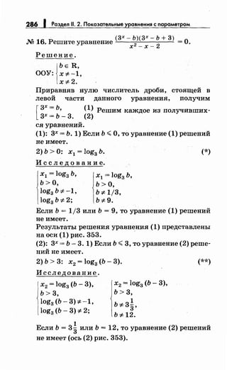 286 f Раздел 11. 2. Показательные уравнения с параметром
(3Х-Ь)(3Х-Ь+3)
М 16. Решите уравнение х2 _ х _
2
=О.
Решение.
j
bE R,
ООУ: x:;t:-1,
x=F2.
Приравняв нулю числитель дроби, стоящей в
левой части данного уравнения, получим
[
3х = Ь, (1) Решим каждое из получивших-
3х = Ь- 3. (2)
ся уравнений.
(1): 3х = Ь. 1) Если Ь ";;;О, то уравнение (1) решений
не имеет.
2) Ь > О: х1 = log3 Ь.
И с с л е д о в а н и е.
х1 = log3 Ь,
Ь> О,
log3 Ь :;t: -1,
log3 b:;t:2;
х1 = log3 Ь,
ь >о,
ь :;t: 1/3,
b:;t:9.
(*)
Если Ь = 1/3 или Ь = 9, то уравнение (1) решений
не имеет.
Результаты решения уравнения (1) представлены
на оси (1) рис. 353. ·
(2): 3х = Ь- 3. 1) Если Ь ";;; 3, то уравнение (2) реше­
ний не имеет.
2) Ь > 3: х2 = log3 (Ь- 3).
Исследование.
х2 = log3 (Ь- 3),
ь > 3,
log3 (b-3)=F-1,
log3 (Ь- 3) :;t: 2;
х2 = log3 (Ь - 3),
Ь>3,
1
b:;t: 33,
b:;t: 12.
(**)
Если Ь = 3~ или Ь = 12, то уравнение (2) решений
не имеет (ось (2) рис. 353).
 
