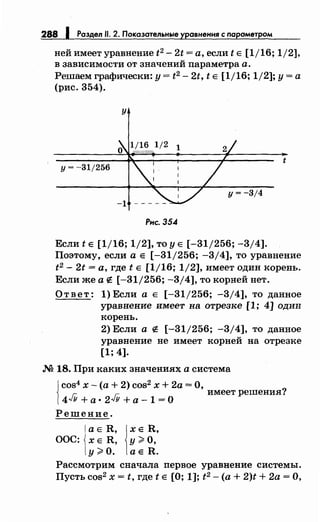 288 1 Раздел 11. 2. Показательные уравнения с nарометром
ней имеет уравнение t2 - 2t =а, если t Е [1/16; 1/2],
в зависимости от значений nараметра а.
Решаем графически: у= t2 - 2t, t Е [1jl6; 1/2]; у= а
(рис. 354).
у
t
у= -31/256
у= -3/4
-1
Рнс. 35.4
Если t Е [1/16; 1/2], то у Е [-31/256; -3/4].
Поэтому, если а Е [-31/256; -3/4], то уравнение
t2 - 2t =а, где t Е [1/16; 1/2], имеет один корень.
Если же а е [-31/256; -3/4], то корней нет.
Ответ: 1) Если а Е [-31/256; -3/4], то данное
уравнение имеет на отрезке [1; 4] один
корень.
2) Если а е [-31/256; -3/4], то данное
уравнение не имеет корней на отрезке
[1; 4].
М 18. При каких значениях а система
{
cos4 х- (а+ 2) cos2 х + 2а =О, ?
r:- r:- имеет решения.
4-vu + а· 2-vY +а - 1 =О
Решение.
а Е R, jx Е R,
ООС: х Е R, у ~ о,
у ~0. а Е R.
Рассмотрим сначала nервое уравнение системы.
Пусть cos2 х = t, где t Е [О; 1]; t 2 - (а+ 2)t + 2а =О,
 