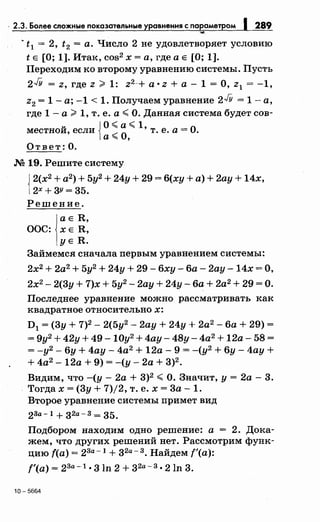 - 2.3. Более сложные показательные уравнения с параметром 1289
'7#,
· t1 = 2, t2 =а. Число 2 не удовлетворяет условию
t Е [О; 1]. Итак, cos2 х =а, где а Е [О; 1].
Переходим ко второму уравнению системы. Пусть
2JY = z, где z ;;;:. 1: z2-+ а· z +а- 1 =О, z1 = -1,
z2 = 1- а; -1 < 1. Получаем уравнение 2JY = 1- а,
где 1- а;;;:. 1, т. е. а< О. Данная система будет сов-
u iО< а< 1, _ 0местнои, если ..--
0
т. е. а- .
а~ '
Ответ: О.
М 19. Решите систему
{
2(х2
+ а2
) + 5у2
+ 24у + 29 = б(ху +а)+ 2ау + 14х,
2Х+ ЗУ= З5.
Решение.
аЕ R,
ООС: ХЕ R,
УЕ R.
Займемся сначала первым уравнением системы:
2х2 + 2а2
+ 5у2 + 24у + 29- бху- ба- 2ау -14х =О,
2х2
- 2(Зу + 7)х + 5у2
- 2ау + 24у- ба+ 2а2
+ 29 =О.
Последнее уравнение можно рассматривать как
квадратное относительно х:
D1 =(Зу+ 7)2- 2(5у2
- 2ау + 24у + 2а2
- ба+ 29) =
= 9у2
+ 42у+ 49-10у2
+ 4ау- 48у-4а2
+ 12а- 58=
= -у2
- бу + 4ау- 4а2
+ 12а- 9 = -(у2
+ бу- 4ау +
+ 4а2
-12а + 9) =-(у- 2а + З)2
•
Видим, что -(у- 2а + З)2
<О. Значит, у= 2а- З.
Тогда х =(Зу+ 7)/2, т. е. х =За- 1.
Второе уравнение системы примет вид
23а-1 + зzа-3 = З5.
Подбором находим одно решение: а = 2. Дока­
жем, что других решений нет. Рассмотрим функ­
цию f(a) = 23a-l + зzа- 3 • Найдем f'(a):
f'(a) = 23а -l. 3 ln 2 + зzа- 3 • 2ln 3.
10-5664
 