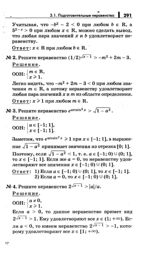 3.1. Подготовительные не;авенства 1 291
Учитывая, что -Ь2
- 2 < О при любом Ь Е R, а
52 - х > О при любом х Е R, можно сд;ел;ать. выsод,
что любая пара значений х и Ь удовлетворяет не­
равенству.
О т в е т: х Е R при любом Ь Е R.
М 2. Решитенеравенство (1/2)../X=l > -m2 +2m-3.
Решение.
ООН: {тЕ R,
х )>1.
Легко видеть, что -m2 +2m-3< О при любом зна­
чении т Е R, а потому неравенству удовлетворяет
любая пара значений х и т из области определения.
Ответ: х;:;;. 1 при любом т Е R.
М 3. Решитенеравенство earcsin
2
x > J1- а2.
Решение.
оон· {а Е [-1; 1],
• ХЕ [-1; 1].
Заметим, что earcsin
2
х )> 1 при х Е [-1; 1], а выраже­
ние J1- а2 принимает значения из отрезка [О; 1].
Поэтому, если J1- а2 < 1, т. е. а Е [-1; О) U (О; 1],
то х Е [-1; 1]. Если же а= О, тонеравенству удов­
летворяют все значениях Е [-1; О) U (О; 1].
Ответ: 1)ЕслиаЕ [-1;0)U(O; 1],тохЕ [-1; 1].
2) Если а= О, то х Е [-1; О) U (О; 1].
М 4. Решитенеравенство 2../X=l > lalfa.
10.
Решение.
оон:{а-:;:.О,
х)>1.
Если а > О, то данное неравенство примет вид
2../X=l > 1. Ему удовлетворяют всех Е (1; +=). Ес­
ли а < О, то имеем неравенство 2Jх - 1 > -1, кото­
рому удовлетворяют всех Е [1; +=).
 