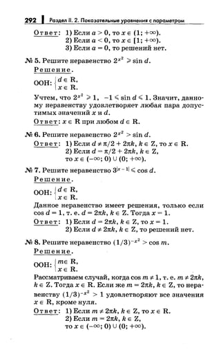 292 Раздел 11. 2. Показательные у авнения с парамет ом
Ответ: 1)Еслиа>О,тохЕ (1;+оо).
2) Если а< О, то х Е [1; +оо).
3) Если а= О, то решений нет.
М 5. Решитенеравенство 2х
2
>sin d.
Решение.
ООН: {dE R,
ХЕ R.
Учтем, что 2х
2
>1, -1 ~ sin d ~ 1. Значит, данно­
му неравенству удовлетворяет любая пара допус­
тимых значений х и d.
О т в е т : х Е R при любом d Е R.
М 6. Решитенеравенство 2х
2
> sin d.
Ответ: 1) Если d :;t:тt/2 + 2тtk, k Е Z, то х Е R.
2) Если d = тt/2 + 2nk, k Е Z,
то х Е (-оо; О) U(О; +оо).
М 7. Решите неравенство 3lx- 11 ~ cos d.
Решение.
ООН: {dE R,
ХЕ R.
Данное неравенство имеет решения, только если
cos d = 1, т. е. d = 2nk, k Е Z. Тогда х = 1.
Ответ: 1) Если d = 2тtk, k Е Z, то х = 1.
2) Если d :;t: 2nk, k Е Z, то решений нет.
М 8. Решитенеравенство (1/3)-х
2
> cos т.
Решение.
ООН: {тЕ R,
ХЕ R.
Рассматриваем случай, когда cos т :;t: 1, т. е. т :;t: 2nk,
k Е Z. Тогда х Е R. Если же т= 2тtk, k Е Z, то нера-
2
венству (1/3)-х > 1 удовлетворяют все значения
х Е R, кроме нуля.
Ответ: 1) Если т :;t: 2nk, k Е Z, то х Е R.
2) Если т= 2nk, k Е Z,
то х Е (-оо; О) U(О; +оо).
 