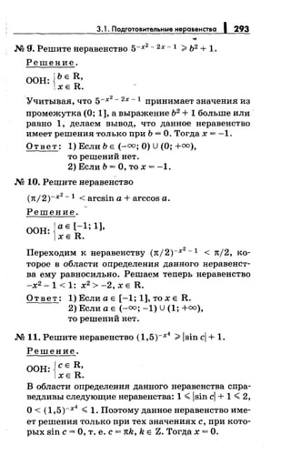 3.1. Подготовительные неравенства 1293
М g, Решите перавеяство 5-х~- 2х - 1 ;;;. Ь2 + 1.
Решение.
ООН: {ЬЕ R,
ХЕ R.
. 2
Учитывая, что 5-х - 2
х - 1 принимает значения из
промежутка (О; 1], а выражение Ь2
+ 1 больше или·
равно 1, делаем вывод, что данное перавеяство
имеет решения только при Ь =О. Тогда х = -1.
Ответ: 1)ЕслиЬЕ (-oo;O)U(O;+oo),
то решений нет.
2) Если Ь =О, то х = -1.
М 10. Решите перавеяство
(1t/2)-x2
-1 < arcsin а+ arccos а.
Решение.
ООН: {а Е [-1; 1],
ХЕ R.
Переходим к неравенству (7t/2)-x2
-1 < n/2, ко­
торое в области определения данного перавеяст­
ва ему равносильно. Решаем теперь перавеяство
-х2 -1 < 1: х2
> -2, х Е R.
Ответ: 1) Если а Е [-1; 1], то х Е R.
2) Если а Е (-оо; -1) U (1; +оо),
то решений нет.
М 11. Решите перавеяство (1,5)-х
4
;;;.lsin ci + 1.
Решение.
ООН: jcE R,
1хЕ R.
В области определения данного неравенства спра­
ведливы следующие неравенства: 1 ~ lsin ci + 1 ~ 2,
О< (1,5)-х
4
~ 1. Поэтому данное перавеяство име­
ет решения только при тех значениях с, при кото­
рых sin с= О, т. е. с= 1tk, k Е Z. Тогда х =О.
 