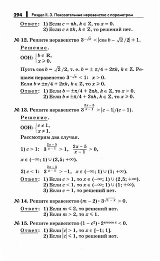 294 1 Раздел 11. 3. Показательные неравенства с параметром
Ответ: 1)Еслис=тtk,kЕ Z,тох=О.
2) Если с 7:-тtk, k Е Z, то решений нет.
М 12. Решитенеравенство 3-JX < icos Ь- J2 /21 + 1.
Решение.
ООН: {ЬЕ R,
х>О.
Пусть cos Ь = J2 /2, т. е. Ь = ± тt/4 + 2тtk, k Е Z. Ре­
шаем неравенство 3-JX < 1: х >о.
Если Ь 7:- ±тt/4 + 2тtk, k Е Z, то х >О.
Ответ: 1) Если Ь = ±тt/4 + 2тtk, k Е Z, то х >О.
2) Если Ь 7:- ±тt/4 + 2тtk, k Е Z, то х >О.
2х- 5
М 13. Решитенеравенство 3x=l > Jc- ll/(c -1).
Решение.
ООН: {c-:F- 1,
x-:F-1.
Рассмотрим два случая.
2х- 5
2
1) с > 1: 3х=т > 1' х -1
5
> о'х-
Х Е (-оо; 1) U (2,5; +оо).
2х- 5
2)с<1: 3x-l >-1, XE(-oo;1)U(1;+oo).
Ответ: 1) Если с> 1, то х Е (-=; 1) U(2,5; +=).
2) Если с< 1, то х Е (-оо; 1) U(1; +=).
3) Если с= 1, то решений нет.
М 14. Решитенеравенство (т- 2) • 3Jl=X >О.
О т в е т : 1) Если т < 2, то решений нет.
2)Еслит>2,тох< 1.
М 15. Решитенеравенство (1 - с2 ) • 2arccos х <О.
О т в е т : 1) Если icl > 1, то х Е [-1; 1].
2) Если icl < 1, то решений нет.
 
