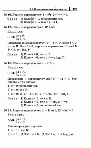 •
3.1. Подготовительные ;еравенства ) 295
М 16. Решитенеравенство (1- с2) о 2arccosx #О.
О т в е т: 1) Если 1ci > 1, то решений нет.
2) Если lcl <-1, то х Е [-1; 1].
М 17. Решите неравенство Ь о 3х < Ь2
•
Решение.
ООН: {ЬЕ R,
ХЕ R.
Перейдем к неравенству Ь о (3х- Ь) <О. Если Ь <О,
то х Е R. Если Ь > О, то решим неравенство 3х- Ь < 0:
3х <Ь, х <log3 Ь.
Ответ: 1)ЕслиЬ<О,тохЕ R.
2) Если Ь >О, то х Е (-=; log3 Ь].
М 18. Решитенеравенство а2
о 2х > а.
Решение.
ООН: {а Е R,
ХЕ R.
Переходим к неравенству а(а о 2х - 1) > О. Рас­
смотрим три случая.
1) а= 0: решений нет.
2)а< 0: ХЕ R.
3) а> О: а о 2х- 1 >О, 2х > 1/а, х > -log2 а.
Ответ: 1)Еслиа<О,тохЕ R.
2) Если а> О, то х Е (-log2 а; +00 ).
3) Если а= О, то решений нет.
М 19. Решитенеравенство (а- 1) о ((1/2)х -lai) #О.
Решение.
ООН: {а Е R,
ХЕ R.
Рассмотрим ряд случаев.
1)а=1: xER.
2) а> 1: (1/2)х- а# О, (1/2)х #а, х < log112 а.
 