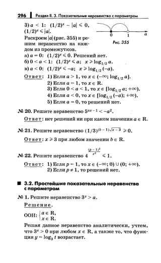 296 Раздел 11. 3. Покаэательные не авенства с параметром
3) а < 1: (1/2)х - lal ~ О,
(1/2)х ~ lal. ~>----..
Раскроем lal (рис. 355) и ре­
шим неравенство на каж­
дом из промежутков.
а) а= 0: (1/2)х ~ О. Решений нет.
о 1
Рнс. 355
б) О< а< 1: (1/2)х ~а; х >log112 а.
в) а< 0: (1/2)х ~-а; х >log112 (-а).
Ответ: 1) Если а> 1, то х Е (-00 ; log112 а].
2) Если а = 1, то х Е R.
3) Если О< а< 1, то х Е [log112 а; +=).
4) Если а< О, то х Е [log112 (-а);+=).
5) Если а= О, то решений нет.
М 20. Решите неравенство 5ах- 1 < -а2.
а
О т в е т : нет решений ни при каком значении а Е R.
М 21. Решитенеравенство (1/3)<Ь- l)Jx- 3 >О.
О т в е т: х >3 при любом значении Ь Е R.
(р- 1)2
-----;2
М 22. Решите неравенство 4 ~ 1.
Ответ: 1) Еслир = 1, то х Е(-=; О) U (О;+=).
2) Еслир :t: 1, то решений нет.
8 3.2. Простейwие показатепьные неравенства
с параметром
М 1. Решитенеравенство 3х >а.
Решение.
ООН: Jа Е R,
lXE R.
Решая данное неравенство аналитически, учтем,
что 3х > О при любом х Е R, а также то, что функ­
ция у= log3 t возрастает.
 