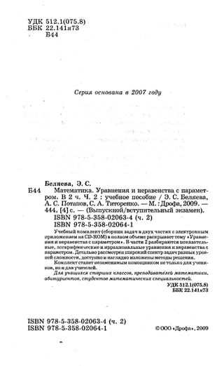 'УДК 512.1(075.8)
ББК 22.141я73
Б44
Серия основана в 2007 году
Беляева, Э. С.
Б44 Математика. 'Уравнения инеравенства с nарамет-
ром. В 2 ч. Ч. 2 : учебное пособие 1 Э. С. Беляева,
А. С. Потапов, С. А. Титорен:ко. -М. :Дрофа, 2009. -
444, (4] с. -(Выпускной/вступительный экзамен).
ISBN 978-5-358-02063-4 (ч. 2)
ISBN 978-5-358-02064-1
Учебный комплект (сборнuк задач в двух частях с электронным
nриложеннем на CD-ROM) в полном объеме раскрывает тему •Уравне­
ния и перавеяства с параметром•. В части 2 разбираются uоказатель­
ные, лоrарифмически:е и пррациональные уравнения u перавеяства с
параметром. Детально рассмотрен mирокий спектр задач разных уров­
ней сложности, доступно и наглядно изложены методы решениа.
Комплект станет незаменимым помощни:ком не только для ученu­
ков, но и для учителей.
Для учащихся старших классов, преподаватеЛей математики,
абитуриептов, студептов математических специальпостей.
ISBN 978-5-358-02063-4 (ч. 2)
ISBN 978-5-358-02064-1
УДК 512.1(075.8)
ББR 22.141я73
 