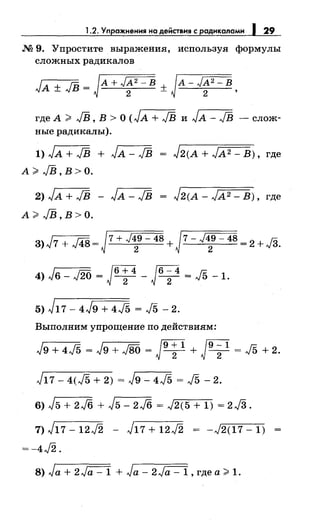 1.2. Уnражнения на действия с радикалами 1 29
.N2 9. Упростите выражения, используя формулы
сложных радикалов
где А ;;;;: JВ, В> О (JA + JВ и Jл- JВ - слож­
ные радикалы).
1) JА + JВ + JА - JВ = J2(А + JА2 - В) , где
л ;;;;о JВ,В>О.
2) Jл + JВ - Jл - JВ
А;;;;: JВ,В>О.
J2(A- JA2- В), где
3) J7 + J48 = J7 + J:} -48 + J7- J~g- 48 = 2 + JЗ.
4) Jв- J2б = JЧ!- Jб; 4 = J5 -1.
5) J17- 4J9 + 4J5 = J5 - 2.
Выполним упрощение по действиям:
J9 + 4J5 = Jg + J8б = JЧl + J9
;
1
= J5 + 2.
J17- 4(J5 + 2) = Jg- 4J5 = J5 -2.
6) J5 + 2./6 + J5- 2./6 = J2(5 + 1) = 2J3.
7) J17- 12J2 - J17 + 12J2 = -J2(17- 1)
=-4J2.
8) Ja + 2Ja- 1 + Ja- 2~, где а;;;;: 1.
 