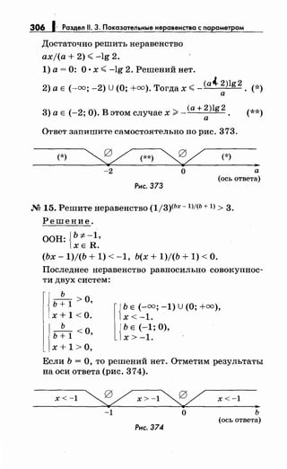 306 1· Раздел 11. 3. Показательные неравенства с параметром
Достаточно решить неравенство
axj(a + 2) ";,;; -lg 2.
1) а= 0: О· х ";,;; -lg 2. Решений нет.
(а~ 2)lg 2
2) а Е (-=; -2) U (О;+=). Тогда х ";,;;- . (*)
а
3) а Е (-2; О). В этом случае х;;:;:- (а+ 2)lg 2 . (**)
а
Ответ запишите самостоятельно по рис. 373.
(*) ~(**)~ (*)
-2 о
Рис. 373
а
(ось ответа)
М 15. Решитенеравенство (1/3)<Ьх -1)/(Ь + 1) > 3.
Решение.
ООН: {b:;t:-1,
ХЕ R.
(Ьх- 1)/(Ь + 1) < -1, Ь(х + 1)/(Ь + 1) <О.
Последнее неравенство равносильно совокупнос­
ти двух систем:
j ь ~ 1 >О,
1х + 1 <о.
ь
ь + 1 <О,
х + 1 >о,
r{
ЬЕ (-=; -1) u (О;+=),
х<-1.
j Ь Е (-1; 0),
1х > -1. .
Если Ь =О, то решений нет. Отметим результаты
на оси ответа (рис. 374).
х<-1 ~х>-1~
-1 о
Рис. 374
х < -1
ь
(ось ответа)
 