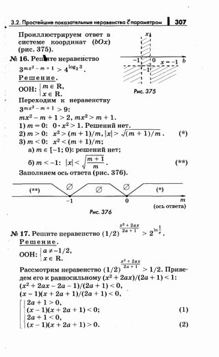 3.2. Простеi:iшме показательные неравенства ~параметром 1 307
•
Проиллюстрируем ответ в
системе координат (ЬОх)
(рис. 375).
М 16. Peп:ltiтe неравенство
3тх2- т+ 1 > 4log2 3.
Решение.
ООН: {тЕ R,
ХЕ R.
Переходим к неравенству
3тх2
- т+ 1 > 9:
тх2
- т + 1 > 2, тх2
> т + 1.
1) т= 0: О· х2
> 1. Решений нет.
Рнс. 375
2) т> 0: х2 >(т+ 1)/т, lxl > J,.-(т_+_1=-)-/т-.
3) т< 0: х2
<(т+ 1)/т;
а) т Е [-1; 0): решений нет;
б)т<-1: lxl< Jm;1
.
Заполняем ось ответа (рис. 376).
(**) (*)
(*)
(**)
..-1 о т
(ось ответа)
Рнс. 376
х2 + 2ах
17
~ ln!
М . Решитенеравенство (1/2) > 2 е
Решение.
ООН: {а :;t:-1/2,
ХЕ R. х2
+ 2ах
2 ~ 1Рассмотримнеравенство (1/ ) > /2. Приве-
дем его к равносильному (х2
+ 2ax)j(2a + 1) < 1:
(х2
+ 2ах- 2а- 1)/(2а + 1) <О,
(х- 1)(х + 2а + 1)/(2а + 1) <О,
l
2a + 1 >О,
(х- 1)(х + 2а + 1) <О; (1)
2а + 1 <О,
(х- 1)(х + 2а + 1) >О. (2)
 