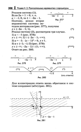 308 1 Раздел 11. 3. Показательные неравенства с nараметром
Решаем систему (1).
Если 2а + 1 >О, т. е.
а> -1/2, то 1 > -2а- 1.
Поэтому, решая второе
неравенство системы ме-
~
-2а -1 1 х
Рнс. 377
тодом интервалов (рис. 377), получим
х Е (-2а- 1; 1). (*)
Решая систему (2), рассмотрим три случая.
1) а< -1 (рис. 378):
х Е (-=; 1) U (-2а- 1; +=). (**)
2)а=-1: (x-1)2 >0,x:;t:1.
3) а Е (-1; -1/2) (рис. 379):
х Е (-=; -2а- 1) U (1; +=). (***)
Ответ на рис. 380.
+ +/c(///;i(//<1/4() if//%/4% ?11
1 -2а -1 х
Рнс. 378
(**)
-1
Рнс. 380
+ +p!I/Ш(II/1//(j (У-11//1/Ц ?11
-2а -1 1 х
Рнс. 379
-1/2
(*)
а
(ось ответа)
Для иллюстрации ответа вновь обратимся к сис­
теме координат (аОх) (рис. 381).
а
Рнс. 381
 