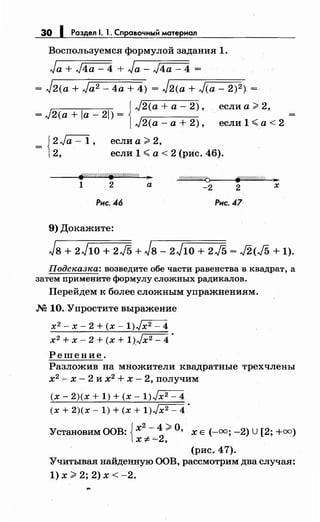 30 1 Раздел 1. 1. Сnравочный материал
Воспользуемся формулой задания 1.
Ja + J4a- 4 + Ja- J4a- 4 =
= J2(a + Ja2- 4а + 4) = J2(a + J(a- 2)2). =
1
J2(a +а- 2), если а;;;. 2,
= J2(a + la- 21) =
J2(a- а+ 2), если 1 <а< 2
= J2 Ja - 1 , если а;;;. 2,
t2, если 1 <а< 2 (рИс. 46).
8f'//ШШ////ij////////////c ...
1 2 а
;////Ш////ШQ>----~~If'"""о//""о//""М"";ш;'---3'0~
-2 2 х
Рнс. 46 Рнс.47
9) Докажите:
Jв + 2J1o + 2J5 + Jв- 2J1o + 2J5 = J2<J5 + 1).
Подсн:азн:а: возведите обе части равенства в квадрат, а
затем примените формулу сложных радикалов.
Перейдем к более сложным упражнениям.
М 10. Упростите выражение
х2-х-2+(х-1)~
х2 + х- 2 + (х + 1))х2- 4 •
Решение.
Разложив на множители квадратные трехчлены
х2
- х - 2 и х2
+ х - 2, получим
(х- 2)(х + 1) + (х- 1)~
(х + 2)(х- 1) + (х + 1)Jx2- 4 •
Установим ООВ: {х
2
- 4 ;;;. О, х Е (-=; -2) U[2; +=)
х;;!:. "-2,
(рис. 47).
Учитывая найденную ООВ, рассмотрим два случая:
1) х;;;. 2; 2) х < -2.
 