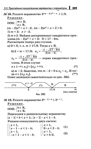 3.2. П остейwие показательные неравенства с параметром 309
...
~ 2
. М 18. Решитенеравенство з<т- 2Jx + х ;;;;;: 1/9.
Решение.
ООН: {тЕ R,
ХЕ R.
(т- 2)х2 + х;;;;;: -2, (т- 2)х2 + х + 2;;;;;: О.
1) т= 2: х;;;;;: -2.
2) т -:F- 2. Найдем дискриминант квадратного трех­
члена (т- 2)х2
+ х + 2: D = 17 - 8т.
Рассмотрим теперь ряд случаев.
а) D <О, т. е. т;;;;;: 17/8. Тогда х Е R.
-l-J17-8m
б) 2 <т< 17/8: х1 =
2(m _ 2) ,
-l+J17-8m
х 2 =
2
(m _
2
) - корни квадратного трех-
члена. В этом случае
х Е (-оо; х1] U [х2; +оо). (*)
в) т< 2. Заметим, что т- 2 <О и х2 < х1• И тог­
да х Е [х2; х1]. (**)
Ответ запишите самостоятельно по рис. 382.
(**) (*) ~
2 17/8
Рнс. 382
М 19. Решите неравенство 2ix -11 + ь <2х + 1.
Решение.
ООН: {ЬЕ R,
ХЕ R.
R
т
(ось ответа)
Переходим к равносильному неравенству
/х- 1/ + Ь <х + 1; /х -11- х <1- Ь.
Решаем совокупность двух систем:
l
{~:i'-x<1-b; l{~~}<2-b;
{ х<1, {х<1,
-х+1-х<1-Ь; x)'bj2.
(1)
(2)
 