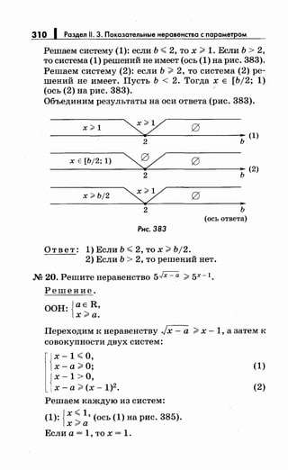 310 1 Раздел 11. 3. Показательные неравенства с параметром
Решаем систему (1): если Ь <2, то х;;;;. 1. Если Ь > 2,
то система (1) решений не имеет (ось (1) на рис. 383).
Решаем систему (2): если Ь;;;;. 2, то система (2) ре­
шений не имеет. Пусть Ь < 2. Тогда х Е [Ь/2; 1)
(ось (2) на рис. 383).
Объединим результаты на оси ответа (рис. 383).
х>1
~ 0 ..2 ь
х Е [Ь/2; 1)
~ ..2 ь
х > Ь/2
~ 0 ..
2 ь
(ось ответа)
Рнс. 383
Ответ: 1) Если Ь < 2, то х;;;;. Ь/2.
2) Если Ь > 2, то решений нет.
м 20. Решитенеравенство 5Jx- а ;;;;. 5Х- 1.
Решение.
ООН: {аЕ R,
х;;;;оа.
(1)
(2)
Переходим к неравенству Jx- а ;;;;. х -1, а затем к
совокупности двух систем:
l{~ =~ ~ g;
Jх-1 >О,
1х-а;;;;. (х- 1)2 •
(1)
(2)
Решаем каждую из систем:
(1): , '(ось (1) на рис. 38 ).{
х <1 5
x:ra
Если а = 1, то х = 1.
 