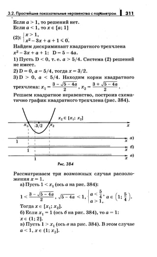 3.2. Простейшне покозотельные не овенство с порt:Jметром 311
Если а > 1, то решений нет.
Если а < 1, то х Е [а; 1]
(2)· {х > 1,
· х2
- 3х + а + 1 <О.
Найдем дискриминант квадратного трехчлена
х2-3х+а+1: D=5-4a.
1) Пусть D <О, т. е. а> 5/4. Система (2) решений
не имеет.
2) D =О, а= 5/4, тогда х = 3/2.
3) D > О, а < 5/4. Находим корни квадратного
3-~ 3+~
трехчлена: х 1 = 2
, Х2 = 2
·
Решаем квадратное неравенство, построив схема­
тично график квадратного трехчлена (рис. 384).
Рнс. 38.4
х
"' а)
х
Рассматриваем три возможных случая располо­
жениях= 1.
а) Пусть 1 < х1 (ось а на рис. 384):
. 3 - J5 - 4а {а < ~ , ( . 5 )1<
2
,J5-4a<1, 4 аЕ 1,
4 .
а> 1,
Тогда х Е [х 1 ; х2].
б) Если х 1 = 1 (ось б на рис. 384), то а= 1:
ХЕ(1;2).
в) Пусть 1 > х1 (ось в на рис. 384). В этом случае
а< 1, х Е (1; х2].
 