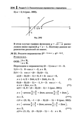 314 Раздел 11. 3. Показательные неравенства с парамет ом
5) а> 5/4 (рис. 390).
у
О 1 5/4 а х
-1
Рнс. 390
В этом случае график функции у = Jх - а распо­
ложен ниже прямой у = х - 1. Поэтому данное не­
равенство решений не имеет.
М 21. Решитенеравенство 2<ь -1) cos х > 4<ь- 3)/2.
Решение.
ООН: {ЬЕ R,
ХЕ R.
Переходим к неравенству (Ь- 1) cos х > Ь- 3.
1)Ь=1: O·cosx>-2,xER.
2) Ь > 1: cos х > (Ь- 3)/(Ь- 1).
а) (Ь- 3)/(Ь- 1) =О, Ь = 3: cos х >О,
х Е (-n/2 + 2nk; n/2 + 2nk), k Е Z. (*)
б)(Ь-3)/(Ь-1)=-1,Ь=2: cosx>-1,
х :;t: n + 2nn, n Е Z. (**)
в) Ь > 3, О< (Ь- 3)/(Ь- 1) < 1 (рис. 391):
(
Ь-3 Ь-3 )
х Е -arccos Ь _
1 + 2пт; arccos Ь _
1 + 2пт ,
т Е Z. (***)
г) Ь Е (2; 3), -1 < (Ь- 3)/(Ь- 1) <О (рис. 392):
(
Ь-3 Ь-3 )
х Е -arccos Ь _
1 + 2пт; arccos Ь _
1 + 2пт ,
т Е Z. (***)
д)ЬЕ(1;2), (Ь-3)/(Ь-1)<-1: XER.
 