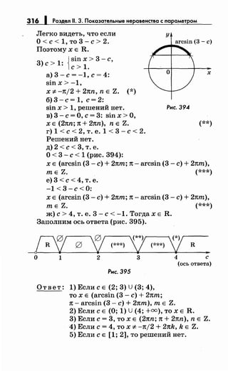 316
Легко видеть, что если
о< с< 1, то 3- с> 2.
Поэтому х Е R.
3) с > 1: {sin х
1 > 3 - с,
с> .
а)3-с=-1,с=4:
sin х > -1,
х ;~:. -тt/2 + 21tn, n Е Z. (*)
б) 3- с= 1, с= 2:
sin х > 1, решений нет. Рис. 394
в) 3- с= О, с= 3: sin х >О,
х
х Е (2nn; 1t + 2nn), n Е Z. (**)
г) 1 <с< 2, т. е. 1 < 3- с< 2.
Решений нет.
д) 2 <с< 3, т. е.
О< 3- с< 1 (рис. 394):
х Е (arcsin (3- с)+ 2пт; 1t- arcsin (3- с)+ 2пт),
т Е Z. (***)
е) 3 <с< 4, т. е.
-1 <3-с<О:
х Е (arcsin (3- с)+ 2пт; 1t- arcsin (3- с)+ 2пт),
т Е Z. (***)
ж) с> 4, т. е. 3- с< -1. Тогда х Е R.
Заполним ось ответа (рис. 395).
_Е/ g 'fj_ 2 (***) у R(***) - -
..о 1 2 3 4 с
(ось ответа)
Рис. 395
Ответ: 1) Если с Е (2; 3) U (3; 4),
то х Е (arcsin (3- с)+ 2nm;
1t- arcsin (3- с)+ 2пт), т Е Z.
2) Если с Е (О; 1) U (4; +оо), то х Е R.
3) Если с= 3, то х Е (2nn; 1t + 2nn), n Е Z.
4) Если с= 4, то х -:t:. -n/2 + 2nk, k Е Z.
5) Если с Е [1; 2], то решений нет.
 