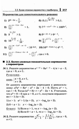 3.3. Более сложныенеравенства с парсnлетром 1 317
Неравенства для самостоятельного решения
2(3-Ь)х <.!
х 2
- 3Ьх
1) 6) (0,1) бЬ+4 >0,1.2.
2)
е уа-1)(а-2)х
5 > 1. 7) 7(2 - а)х2- 3х '( 1001g 7.
(с- l)x
3) 3
с
>2. 8) зlх +2- ь > gx- 1.
4)
2- ах
10а-2 < _!_
10.
(1)JX+ll (1У+19) - > -
3 3
5)
(1 ym-1)х2- т+ 3
2 < 10-lg2. 10) 16(3-b)sinx '( 42-ь.
(1)(с- 2)cos х + 5с- б (1)с2
11) - > - , где с >О.
е е
8 3.3. Более сложные покаэательные неравенства
с параметром
М 1. Решитенеравенство ах+ 2
+ 8ах- 1
- 4ja >а- 2,
где а > О, а -:1- 1.
Решение.
ООН: {а> О, а -:1-1,
ХЕ R.
От данного неравенства переходим к равносиль­
ному: а3
ах + 8ах- а2 + 2а- 4 >О. Пусть ах= t,
где t >О. Тогда (а3
+ 8) • t > а2
- 2а + 4. Учитывая,
что а3
+ 8 >О при а> О, а -:1- 1, получаем веравенет­
во t > 1/(а + 2).
1) а> 1: ах> 1/(а + 2), х > -loga (а+ 2).
2) О< а< 1: х < -loga (а+ 2).
Ответ: 1) Если а> 1, то х >-loga (а+ 2).
2) Если О< а< 1, то х < -loga (а+ 2).
ах 1 +а-х
М 2. Решите неравенство ах _
1
>
1
_
2а-х, где а > О,
а 7:- 1.
 