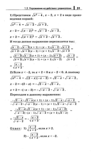 1.2. Упражнения на действия с радикалами 1 31
1) Представим Jx2 - 4, х- 2, х + 2 в виде произ­
ведения корней:
Jx2- 4 = .~ • Jx + 2,
х- 2 = Jcx- 2)2 = Jx- 2 • Jx- 2,
х + 2 = Jcx + 2)2 = Jx + 2 • Jx + 2.
И тогда данное выражение перепишется так:.
~ • ~(х + 1) + (х- 1)~ • JX+2
Jx + 2 • Jx + 2(х- 1) + (х + 1)Jx-'-- 2 • Jx + 2
~(~(х + 1) + (х- 1)JX+2) Jx- 2
= Jx + 2(Jx + 2(х- 1) + (х + 1)Jx- 2) = Jx + 2 =
= J~ ~;.
2) Если х < -2, то х + 2 < О их- 2 < О. А поэтому
Jx2- 4 = Jc2- х)(-х- 2) = J2- х • J-x- 2,
х- 2 = -(2 - х) = - ~ • J2 - х,
х + 2 = -(-х- 2) = -J:.-x- 2 • J-x- 2.
Переходим к данному выражению:
-~· ~(х + 1) + (х -1)~· ~
-J-x- 2 • J-x- 2(х- 1) + (х + 1)J2- х • J-x- 2
-~(~(х + 1)- (х- 1)~)
- J-x- 2(-(х- 1)J-x- 2 + (х + 1)J2- х)
=-~=-Jx-2J-x- 2 х + 2 ·
От вет: 1) ~ , если х >2.
 