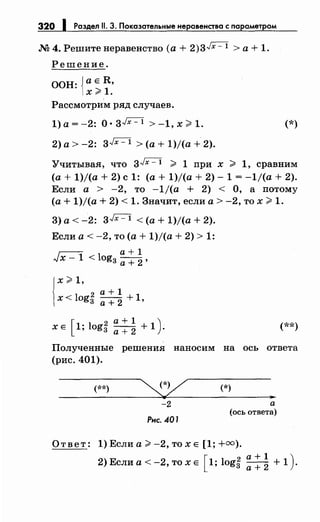 320 1 Раздел 11. 3. Показательные неравенства с параметром
М 4. Решите неравенство (а + 2)3~ > а + 1.
Решение.
ООН: {а Е R,
х~ 1.
Рассмотрим ряд случаев.
1)а=-2: 0·3~ >-1,х~1. (*)
2) а> -2: 3Jx- 1 >(а+ 1)/(а + 2).
Учитывая, что 3~ ~ 1 при х ~ 1, сравним
(а+ 1)/(а + 2) с 1: (а+ 1)/(а + 2)- 1 = -1/(а + 2).
Если а > -2, то -1/(а + 2) < О, а потому
(а+ 1)/(а + 2) < 1. Значит, если а> -2, то х ~ 1.
3) а< -2: 3Jx- 1 <(а+ 1)/(а + 2).
Если а< -2, то (а+ 1)/(а + 2) > 1:
г:-:--:; a+l
,.,JX- 1 < log3 а+
2 ,
l
x ~ 1,
2 а+ 1
х < log3 а+ 2 + 1,
[
2 a+l )х Е 1; log3 а+
2 + 1 . (**)
Полученные решения наносим на ось ответа
(рис. 401).
(**)
-2
Рнс. 401
(*)
..а
(ось ответа)
Ответ: 1) Если а~ -2, то х Е [1; +=).
2)Еслиа<-2,тохЕ [l;log~ ::~ +1).
 