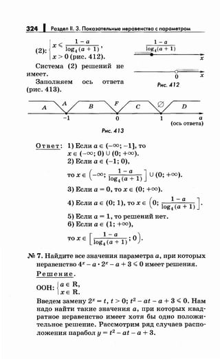 324 1 Раздел 11. 3. Показательные неравенства с параметром
1-а
х<-----
(2): log4 (а+ 1)'
х >О (рис. 412).
l-a
log (а+ 1)
Wff////Л'ff. 4
..х
Система (2) решений не
имеет.
-----~Q//Ш#Ш#$•
о х
Заполняем ось ответа
(рис. 413).
А У' в
L-1 о
с
Рнс. .412
~ D
•
1 а
(ось ответа)
Рнс. .413
Ответ: 1) Если а Е(-=; -1], то
х Е (-=;О) u (О;+=).
2) Если а Е (-1; 0),
(
1- а Jто х Е -=; log
4
(а+ 1) U(О; +00).
3) Если а= О, то х Е (О;+=).
4) Если а Е (О; 1), то х Е (О; log~(~: 1) J.
5) Если а = 1, то решений нет.
6) Если а Е (1; +=),
[
1- а )
ТОХЕ log4(a+1);0.
М 7. Найдите все значения параметра а, при которых
неравенство 4х - а • 2х - а + 3 <О имеет решения.
Решение.
ООН: JaE R,
lXE R.
Введем замену 2х = t, t >О; t2 - at- а+ 3 <О. Нам
надо найти такие значения а, при которых квад­
ратное неравенство имеет хотя бы одно положи­
тельное решение. Рассмотрим ряд случаев распо­
ложения парабол у = t2 - at- а + 3.
 