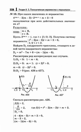 М 10. При каких значениях т неравенство
4COS Х- 2(т- 3) • 2COS Х + т+ 3 > о
-выполняется при всех действительных значени­
яхх?
Решение.
ООН: jтЕ R,
1хЕ R.
Пусть 2cosx = t, где t Е [1/2; 2]. Получим систему
1
t 2 - 2(т- 3)t + т+ 3 > 0,
неравенств
112
,;;;; t,;;;; 2.
Найдем D1 квадратного трехчлена, стоящего в ле­
вой части квадратного неравенства:
D1 = т2
- 7т + 6 =(т- 1)(т- 6).
Рассмотрим ряд интересующих нас случаев.
1) D 1 < 0: 1 <т< 6.
2) D1 =О: т= 1: (t + 2)2 >О.
т= 6: (t- 3)2 >о.
3) D1 >О (рис. 426 и 427).
Рнс. 426
Сначала рассмотрим рис. 426.
f(2) > 2,
Рнс. 427
в
-2А > 2• где f(t) = t2 - 2(т- 3)t +т+ 3.
D1 >0,
1
4 - 4(т - 3) + т + 3 > о'
т-3> 2,
(т- 1)(т- 6) >О;
t
 
