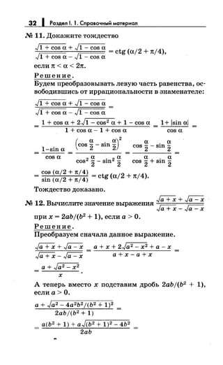 32 1 Раздел 1. 1. Справочный материал
.N2 11. Докажите тождество
J1 + cos а+ J1- cos а = ctg (а/2 + 7t/4),
J1 + cos а - J1 - cos а
если 1t < а < 27t.
Решение.
Будем преобразовывать левую часть равенства, ос­
вободившись от иррациональности в знаменателе:
J1 + cos а + J1 - cos а
J1 + cos а - J1 - cos а
1 + cos а + 2 J1 - cos2 а + 1 - cos а 1+ lsin al
1 + cos а - 1 + cos а cos а
1-sin а
(
а а)2
cos 2- sin 2 а . а
COS 2- Slll 2
Cos2 ~ - si·n2 ~ а + . а
2 2 COS 2 Slll 2
cos а
cos (а/2 + 1t/4)
= sin (а/2 + 1t/4) = ctg (а/2 + тt/4).
Тождество доказано.
Га+Х+~
.N2 12. Вычислите значение выражения ~ г:::--::.
л.~а + х- л.~а- х
при х = 2abj(b2 + 1), если а> О.
Решение.
Преобразуем сначала данное выражение.
Га+Х + ~ а+ х + 2Ja2- х2 +а-х
Ja+x-~ а+х-а+х
а+ Ja2 - х2
х
А теперь вместо х подставим дробь 2abj(b2 + 1),
если а> О.
а+ Ja2 - 4а2 Ь2j(Ь2 + 1)2 _
2abj(b2+ 1) -
_ а(Ь2 + 1) + аJ(Ь2 + 1)2- 4Ь2 _
- 2аЬ -
 