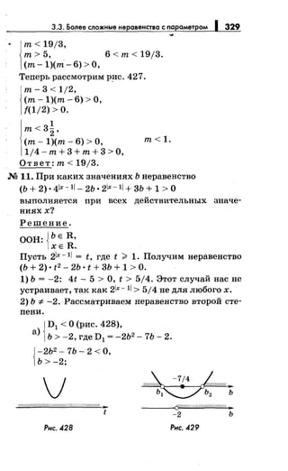 3.3. Более сложныенеравенства с параметром 1329
т< 19/3,
т>5, 6<т<19j3.
(т-1)(пi-6)>0,
Теперь рассмотрим р_ис. 427.
т- 3 < 1/2,
(т- 1)(т- 6) >О,
{(1/2) >о.
1
т<3
2 ,
(т- 1)(т- 6) >О,
1/4- т+ 3 +т+ 3 >О,
Ответ: т< 19/3.
т<1.
М 11. При каких значениях Ь неравенство
(Ь + 2) • 4lx- 11- 2Ь • 21х- 11+ 3Ь + 1 > О
выполняется при всех действительных значе­
ниях х?
Решение.
ООН: {ЬЕ R,
ХЕ R.
Пусть 21х- 11= t, где t ;:;;:. 1. Получим неравенство
(Ь + 2) • t2 - 2Ь • t + 3Ь + 1 >О.
1) Ь = -2: 4t- 5 >О, t > 5/4. Этот случай нас не
устраивает, так как 21х- 11> 514 не для любого х.
2) Ь =1:- -2. Рассматриваем неравенство второй сте­
пени.
{
D1 < О (рис. 428),
а) Ь > -2, где D1
= -2Ь2 - 7Ь- 2.
{
-2Ь2 - 7Ь- 2 <О,
Ь>-2;
v'(//////Л/////////////////////////////1;?'(/1/Шr ,_
t
Рнс. 428
----<Cft////1///////Ш//ffii///Ш:.
-2 ь
Рнс. 429
 