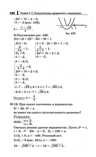 330 Роздел 11. 3. Покозотельные неравенство с порометром
J 2Ь2
+ 7Ь + 2 > О,
1Ь > -2 (рис. 429),
ь > -7 + J33
4 .
б) Рассмотрим рис. 430.
f(t) = (Ь + 2)t2 - 2Ьt + 3Ь + 1.
Рнс. 430
!(1) >О, Ь + 2- 2Ь + 3Ь + 1 >О,
в ь
- 2А < 1 ' Ь + 2 < 1'
D1 ~О, 2Ь2
+ 7Ь + 2 ~ О,
ь > -2, ь > -2,
ь > -3/2,
2
-ь + 2 <о,
2Ь2
+ 7Ь + 2 ~ О,
Ь> -2,
j
b > -3/2,
ь > -2,
(-7- J33 )/4 ~ ь ~ (-7 + J33 )/4,
-3/2 < ь ~ (-7 + J33 )/4.
3
Ответ:Ь>-
2 .
.N2 12. При каких значениях а неравенство
gx< 20•3х+ а
не имеет ни одного целочисленного решения?
Решение.
ООН: Jа Е z,
1хе R.
t
Сначала решим данное неравенство. Пусть зх = t,
t >О: t 2 - 20t- а< О, D1 = 100 +а.
1) D1 ~О, а~ -100. Решений нет.
2) D1 >О (рис. 431), а> -100:
10- ,J100 + а < t < 10 + ,J100+ а.
 