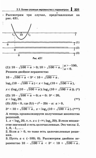 3.3. Более сложныенеравенства с параметром J 331
• Рассмотрим три случая, представленные на
рис. 431.
--~~~~------~----t
1
~///!//r///«f!Ш////Ш///////////////!!////////////!1$/////Ш/////!///////Ш////////////////////////////М&
о
;а (1)
t
---~6'"'/!""W/-'"''/fi"'W/""/~'"''/!"'W/"'m"'/!"'W/д'/?/"'W/"''////"<'/("'o//"''///"<Ш""(//"''/!'"'///""//.-::::д/!"''///"'o//'"'/!"'Wд///'"'//Л"''(//'"(fi"'W/Д'(1Ш///J""'///д/hШ////"'%'"---...:oo-(2)
о t
-------;~~-~"'~"'#й"<~"'M'"''///"'~"''///"<ij"'~'"'~"'W"''///'"'M"'W/"'W/"'W"'W~"'W/"'M"'W/"'~Ш~"'~"'M"'~"'/~"'~"'W/'"'W///"'~"''/!"''(/"'/~"'~L-~t-(3)
Рнс. 431
{
а> -100
(1): 10- л/100 + а >О; 10 > л/100 + а, а< О. '
Решаем двойное неравенство
10 - ,)100 + а < 3х < 10 + ,)100 + а .
log3 (10- ,J100 + а)< х < log3 (10 + ,J100 + а),·
х Е (log3 (10- ,J100 +а); log3 (10 + ,J100 +а)).(*)
(2): 10- ,)100 + а =О; а= 0: 3х < 20,
х < log3 20. (**)
(3): f(O) <О, где f(t) = t2 - 20t- а: а> О,
3х < 10 + ,)100 +а, х < log3 (10 + ,)100 +а).(***)
А теперь проанализируем полученные множества
решений.
1. х < log3 20, т. е. х Е (-оо; log3 20). В этом множе­
стве значений х есть целочисленные. Это числа: 2,
1, о, -1, ....
2. Если а > О, то тоже есть целочисленные реше­
ния.
3. Пусть а Е (-100; 0). Рассмотрим двойное не-
равенство 10 - ,)100 +а < 3х < 10 + ,)100 +а.
 