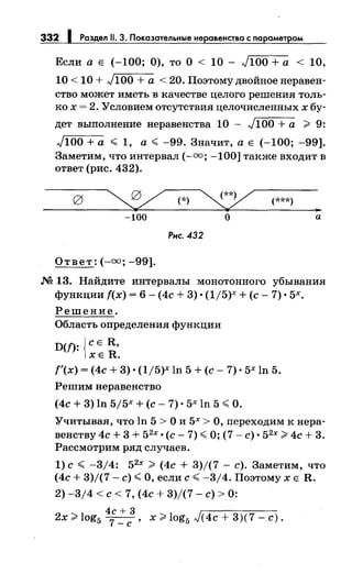 332 Раздел 11. 3. Показательные неравенства с параметром
Если а Е (-100; 0), то О < 10 - J100 +а < 10,
10 < 10 + J100 + а < 20. Поэтому двойное неравен­
ство может иметь в качестве целого решения толь­
ко х = 2. Условием отсутствия целочисленных х бу-
дет выполнение неравенства 10 - J100 +а > 9:
J100 +а < 1, а ~ -99. Значит, а Е (-100; -99].
Заметим, что интервал (-оо; -100] также входит в
ответ (рис. 432).
~ (*) ~ (***)
..-100 о а
Рис. 432
Ответ: (-оо; -99].
М 13. Найдите интервалы монотонного убывания
функции f(x) = 6- (4с + 3) •(1/5)х +(с- 7) • 5х.
Решение.
Область определения функции
D(f): {с Е R,
ХЕ R.
f'(x) = (4с + 3) • (1/5)х ln 5 +(с- 7) • 5х ln 5.
Решим неравенство
(4с + 3) ln 5j5x +(с- 7) • 5х ln 5 <О.
Учитывая, что ln 5 >О и 5х >О, переходим к нера­
венству 4с + 3 + 52
х ·(с- 7) <О; (7- с)· 52
х ;;>- 4с + 3.
Рассмотрим ряд случаев.
1) с < -3/4: 52
х > (4с + 3)/(7 - с). Заметим, что
(4с + 3)/(7- с)< О, если с< -3/4. ПоэтомухЕ R.
2) -3/4 <с< 7, (4с + 3)/(7- с)> 0:
4с + 3 г------
2x>log5~, x>log5 J(4c+3)(7-c).
 