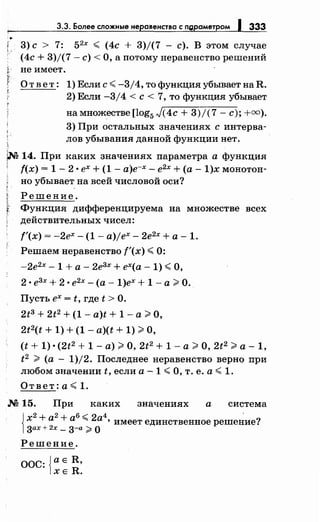 3.3. Более сложные неравенства с ngраметром 1 333
1 3) с > 7: 52
х < (4с + 3)/(7 - с). В этом случаеr.
(4с + 3)/(7- с)< О, а потомунеравенство решений
не имеет.
Ответ: 1) Если с< -3/4, тофункцияубываетнаR.
2) Если -3/4 <с< 7, то функция убывает
намножестве[lоg5 J(4с + 3)/(7- с);+=).
3) При остальных значениях с интерва­
лов убывания данной функции нет.
~ 14. При каких значениях параметра а функция
1 f(x) = 1 - 2 • ех + (1 - а)е-х- е2х +(а- 1)х монотон-
но убывает на всей числовой оси?
Решение.
f Функция дифференцируема на множестве всех
действительных чисел:
f'(x) = -2ех- (1- a)jex- 2е2х +а- 1.
Решаем неравенство f'(x) < 0:
-2е2
х- 1 +а- 2е3х + ех(а- 1) <О,
2 • е3х + 2 •е2х - (а - 1)ех + 1 - а >О.
Пусть ех = t, где t >О.
2tз + 2t2 + (1 - a)t + 1 -а> О,
2t2(t + 1) + (1 - a)(t + 1) >О,
(t + 1) •(2t2 + 1 -а)> О, 2t2 + 1 -а> О, 2t2 >а- 1,
t2 > (а - 1)/2. Последнее неравенство верно при
любом значении t, если а -1 <О, т. е. а< 1.
Ответ:а<1 .
.м 15. При каких значениях а система
х а а "" а 'имеет единственное решение?
{
2+ 2+ 6:>:::2 4 '
зах+2х- з-а> о
Решение.
ООС: {а Е R,
ХЕ R.
 