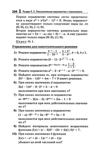 334 Раздел 11. 3. Показательные неравенства с параметром
Первое неравенство системы легко представля­
ется в виде х2
+ а2
(а2
- 1)2 < О. Этому перавеяст­
ву удовлетворяют только следующие пары (а; х):
(О; 0), (1; 0), (-1; 0).
Второе неравенство системы равносильно пера­
веяству ах+ 2х >-а; х(а + 2) >-а. А ему удовлет­
воряют только пары (О; 0), (1; 0).
Ответ: О; 1.
Упражнения для самостоятельного решения
ь-х- 1 4 + ьх
1) Решитенеравенство
1
_
2ь-х <
3
_ ьх, Ь >О, Ь *1.
2) Решитенеравенство (Ь -1) • 2JI=X < Ь.
с-2
3) Решите перавеяство 2<с + 3)х/(с- 4>;;;;. с +
1
.
4) Решитенеравенство а2
- 2 • 4х + 1 -а· 2х + 1 > О.
5) Найдите значения т, при которых неравенство
25х- 2(m- 1)5х + 4m- 7 <О имеет решения.
6) При каких значениях d неравенство
3(d- 1)4Х- 6 • 2Х + 5- d < 0
выполняется при всех значениях х?
7) При каких значениях т неравенство
т. gsinx- 2(m- 2). зsinx +2m- 1 <о
выполняется при всех действительных значени­
яхх?
8) При каких значениях а перавеяство
(1- а). glx- 21+ 2а. зlх-21 + 2а >о
выполняется при всех действительных значени­
яхх?
9) Найдите интервалы монотонного возрастания
функции f(x) =(с- 3)5х- (3с + 4)(1/5)х + 7.
10) При каких значениях Ь функция
f(x) = -ех + (Ь- 1)е-х + (Ь- 1)х
убывает на всей числовой оси?
 