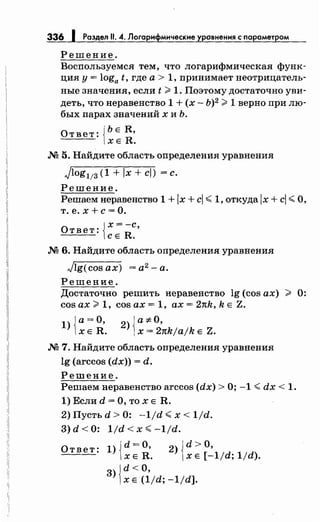 336 1 Раздел 11. 4. Логарифмические уравнения с параметром
Решение.
Восnользуемся тем, что логарифмическая функ­
ция у= loga t, где а> 1, принимает неотрицатель­
ные значения, если t >1. Поэтому достаточно уви­
деть, что неравенство 1 + (х- Ь)2
>1 верно при лю­
бых парах значений х и Ь.
Ответ: {ЬЕ R,
ХЕ R .
.N2 5. Найдите область определения уравнения
Jlog113 (1 + Jx + cJ) =с.
Решение.
Решаем неравенство 1 + lx +с!< 1, откуда lx +с!< О,
т. е. х +с= О.
О т в е т : Jх = -с'
lcE R .
.N2 6. Найдите область определения уравнения
Jlg(cos ах) = а2 - а.
Решение.
Достаточно решить неравенство lg (cos ах) > 0:
cos ах> 1, cos ах= 1, ах= 2nk, k Е Z.
1){а=О,
ХЕ R .
2)Ja:;t:O,
1х = 2nkjajk Е Z.
.N2 7. Найдите область оnределения уравнения
lg (arccos (dx)) = d.
Решение.
Решаем неравенство arccos (dx) >О; -1 <dx < 1.
1) Если d =О, то х Е R.
2) Пусть d > 0: -1/d <х < 1/d.
3)d<O: 1/d<x<-1/d.
Ответ: l){d=O, 2)Jd>O,
х Е R. 1х Е [-1/d; 1/d).
3) Jd <о,
1Х Е (1/d; -1/d].
 
