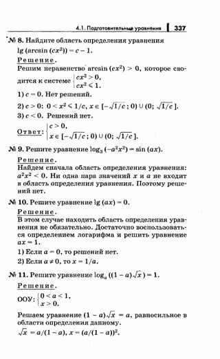4.1. ПоАrотовнтельньw уравнения 1337
~М 8. Найдите область определения уравнения
lg (arcsin (сх2
)) =с- 1.
Решение.
Решим неравенство- arcsin (сх2
) > О, которое сво-
{
сх2
>О
дится к системе
2
~
1
'
сх "" .
1) с= О. Нет решений.
2)с>О: O<x2 .;;;;1jc,XE [-Ji.Тc;O)U(O; Ji.Тc].
3) с< О. Решений нет.
{
с> О,
Ответ:
х Е [-Ji.Тc; О) U (О; JiТc ].
М 9. Решите уравнение log3 (-а2
х2
) = sin (ах).
Решение.
Найдем сначала область определения уравнения:
а2
х2
<О. Ни одна пара значений х и а не входит
в область определения уравнения. Поэтому реше­
ний нет.
М 10. Решите уравнение lg (ах)= О.
Решение.
В этом случае находить область определения урав­
нения не обязательно. Достаточно восnользовать­
ся определением логарифма и решить уравнение
ах= 1.
1) Если а= О, то решений нет.
2) Если а-:~; О, то х = 1ja.
.N'211. Решите уравнение loga ((1- a)JX) = 1.
Решение.
ООУ: {О< а< 1,
х>О.
Решаем уравнение (1- a)JX =а, равносильное в
области определения данному.
JX = а/(1- а), х = (а/(1- а))2
•
 
