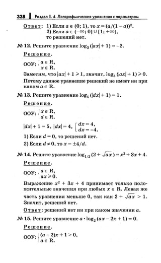 338 1 Раздел 11. 4. Лоrарифмические уравнения с параметром
Ответ: l)ЕслиаЕ (О; l),тох=(а/(1-а))2
•
2) Если а Е (-оо; О] U [1; +оо),
то решений нет.
.N212. Решите уравнение log3 (/ах/+ 1) = -2.
Решение.
ООУ: {аЕ R,
ХЕ R.
Заметим, что /ах/+ 1 > 1, значит, log3 (/ах/+ 1) >О.
Потому данное уравнение решений не имеет ни при
какомаЕ R .
.N2 13. Решите уравнение log5 (/dx/ + 1) = 1.
Решение.
ООУ: }ХЕ R,
1dE R.
[
dx = 4,
/dx/ + 1 = 5, /dx/ = 4, dx = _4.
1) Если d = О, то решений нет.
2) Если d "#О, то х = ±4/d.
.N2 14. Решите уравнение log112 (2 + ГаХ) = х2 + 3х + 4.
Решение.
ООУ: {а Е R,
ах>О.
Выражение х2
+ 3х + 4 принимает только поло­
жительные значения при любых х Е R. Левая же
часть уравнения меньше О, так как 2 + ГаХ > 1.
Значит, решений нет.
О т в е т : решений нет ни при каком значении а.
.N2 15. Решите уравнение а ·log2 (ах- 2х + 1) =О.
Решение.
ООУ: {(а- 2)х + 1 >О,
аЕ R.
 