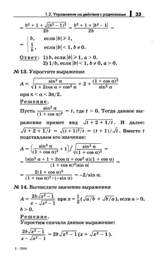 1.2. Упражнения на действия с радикалами 1 33
ь2 + 1 + Jсь2- 1)2 ь2 + 1 + 1ь2- 11
= 2Ь = 2Ь
ь,
1
ь'
если IЬI >1,
если 1Ь 1 < 1, Ь "*О.
Ответ: 1) Ь, если IЬI >1, а> О.
2) 1/Ь, если IЬI < 1, Ь "*О, а> О.
М 13. Упростите выражение
А=
sin2 а + 2 + (1 + cos а)2
1 + 2cos а+ cos2 а sin2 а
при 1t <а< 37t/2.
Решение.
п sin2 а
усть = t, где t > О. Тогда данное вы-
(1 + cos а) 2
ражение примет вид Jt + 2 + 1/t. И далее:
Jt + 2 + 1/t = JCt + 1)2/t = (t + 1)/Ji. Вместо t
подставляем его значение:
А _ ( sin2 а + 1) / sin2 а _
- (1 + cos а)2 (1 + cos а)2 -
_ {sin2 а+ 1 + 2cos а+ cos2 а)(1 + cos а) _
- (1 + cos a)2lsin al -
2(1 + cos а)2
2 .--~--;::--'---- =- jsш а
(1 + cos а) 2
• (-sin а) ·
М 14. Вычислите значение выражения
2ь~ 1 г:::tL г;:-;-:
А= x-Jx2
_
1
прих=2(.vа!Ь +-vЬ/а),еслиа>О,
Ь>О.
Решение.
Упростим сначала данное выражение:
2
Ь~ =2ЬJх2 -1(х+ Jx2 -1).
х- Jx2 - 1
2-5664
 
