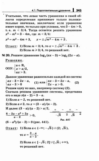 4.1. Подготовительные хеавнения 1 343
Учитывая, что левая часть уравнения в своей об­
ласти определения принимает только положи­
тельные значения, заключаем: если уравнение
имеет корни, то только при условии, что 3 - 4т > О,
т. е. т < 3/4. Тогда остается решить уравнение
х2
-m2
=3-4m,где т<3/4:
х2 = т2 - 4т + 3, х = ±Jт 2 - 4т + 3.
Ответ: 1) Если т< 3/4, то х = ±Jт2 - 4m + 3.
2) Если т~ 3/4, то решений нет.
М 20. Решите уравнение log3 (ах- 3) = log3 (2х- а).
Решение.
1
а Е R,
ООУ: х>а/2,
ах>3.
Данное уравнение равносильно каждой из систем:
{ ах- 3 = 2х - а {ах - 3 = 2х - а (2
)
' (1) или '
ах- 3 >О 2х- а > О.
Решим одну из них, например систему (2).
Сначала решаем уравнение системы, представив
его в виде х(а- 2) = 3 -а.
1) Если а = 2, то решений нет.
2) Если а* 2, то х = (3- a)j(a- 2).
И далее: (3- a)j(a- 2) > aj2, + +
~
-./6 2 J6 а6- 2а- а2
+ 2а
а- 2 >О,
(6 - a2)j(a- 2) > О (рис. 441).
Рис. 441
Ответ: 1) Если а Е (-оо; -Jб) U (2; J6 ),
3-а
тох= --.а-2
2) Если а Е [-J6; 2] U [л/б; +оо),
то решений нет.
 