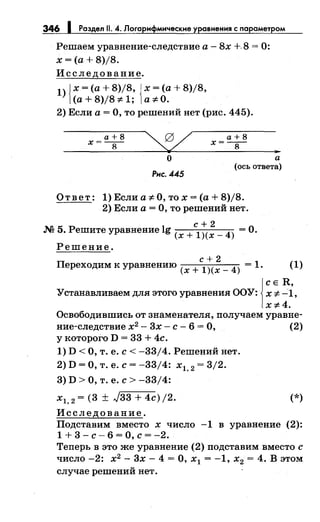 346 1 Раздел 11. 4. Логарнфмнческне уравнения с параметром
Решаем уравнение-следствие а - 8х +. 8 = 0:
х =(а+ 8)/8.
Исследование.
1) Jх =(а+ 8)/8, Jх =(а+ 8)/8,
1(а+ 8)/8 ;е 1; 1а ;е О.
2) Если а= О, то решений нет (рис. 445).
а+8 а+8
х=--
8
х=--
8
о
Рнс. 445
а
(ось ответа)
Ответ: 1) Если а ;е О, то х =(а+ 8)/8.
2) Если а= О, то решений нет.
с+2
.М 5. Решите уравнение lg (х + l)(x _ 4) =О.
Решение.
с+2
Переходим к уравнению (х + l)(x _ 4) = 1. (1)
j
с Е R,
Устанавливаем для этого уравнения ООУ: х ;е -1,
x:F4.
Освободившись от знаменателя, получаем уравне-
ние-следствие х2
- 3х- с- 6 =О, (2)
у которого D = 33 + 4с.
1) D <О, т. е. с< -33/4. Решений нет.
2) D =О, т. е. с= -33/4: х1, 2 = 3/2.
3) D >О, т. е. с> -33/4:
х1, 2 = (3 ± J33 + 4c)j2. (*)
Исследование.
Подставим вместо х число -1 в уравнение (2):
1 + 3 - с- 6 = о, с= -2.
Теперь в это же уравнение (2) подставим вместо с
число -2: х2
- 3х- 4 =О, х1 = -1, х2 = 4. В этом
случае решений нет.
 