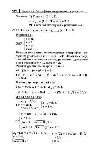 352 1 Раздел 11. 4. Логарифмические уравнения с nараметром
Ответ: 1)ЕслиаЕ (О; 1/2),
то х1, 2 = (1 ± J1- 4а2 )j2a2.
2) в остальных случаях решений нет.
М 11. Решите уравнение log(x-a) (х- 1) = 2.
Решение.
а Е R,
ООУ: х> 1 ,
х> а,
x:;t:a+1.
Воспользовавшись определением логарифма, по­
лучаем уравнение х- 1 = (х- а)2 . Заметим сразу,
что найденные корни этого уравнения удовлетво­
ряют условию х > 1, если х >а.
Решим уравнение второй степени
х2
- (2а + 1)х + а2
+ 1 =О.
1) D < О, т. е. (2а + 1)2 - 4а2 - 4 < О, 4а - 3 <О,
а< 3/4.
В этом случае решений нет.
2)D=О,т.е.а=3/4: х1, 2 =5/4.
3) D >О, т. е. а> 3/4: х1, 2= (2а + 1 ± J4a- 3 )/2.
Исследование.
х1,2=5/4, jx =5/4
1) а= 3/4, 1
_:_
2
'
5/4:;t:3/4+1, а- 314
·
х1 = (2а + 1 + J4a- 3 )/2,
а> 3/4,
2
) (2а + 1 + J4a - 3 )/2 >а,
(2а + 1 + J4a- 3 )/2 :;t: а+ 1,
х1 = (2а + 1 + J4a - 3)/2,
а> 3/4,
J4a- 3:;t:1,
х1 = (2а + 1 + J4a - 3)/2,
а> 3/4,
a:;t: 1.
 