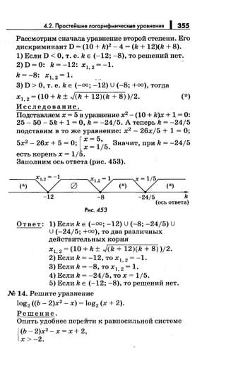 4.2. Простейwие логарифмичес~Q~е уравнения J 355
Рассмотрим сначала уравнение второй степени. Его
дискриминант D = (10 + k)2 - 4 = (k + 12)(k + 8).
1) Если D <О, т. е. k Е (-12; -8), то решений нет.
2)D=O: k=-12: :t1, 2 =-1. -
k = -8: х1, 2 = 1.
3) D >О, т. е. k Е (-оо; -12) U(-8; +=),тогда
х1, 2 = (10 + k ± J(k + 12)(k + 8) )/2. (*)
Исследование.
Подставляем х = 5 в уравнение х2
- (10 + k)x + 1 = 0:
25- 50- 5k + 1 =О, k = -24/5. А теперь k = -24/5
подставим в то же уравнение: х2
- 26xj5 + 1 =О;
5х2 - 26х + 5 =О; [ ~: ~iб. Значит, при k = -24/5
есть корень х = 1/5.
Заполним ось ответа (рис. 453).
(*) 3:2~-0-......sz (*)
:;,;? (*) •
-12 -8 -24/5 k
(ось ответа)
Рис. 453
Ответ: 1) Если k Е(-=; -12) U (-8; -24/5) U
U (-24/5; +=),то два различных
действительных корня
х
1,
2
= (10 + k ± ,Jг-(k_+_1_2-)(_k_+_8_) )/2.
2) Если k = -12, то х 1, 2 = -1.
3) Если k = -8, то х 1, 2 = 1.
4) Если k = -24/5, то х = 1/5.
5) Еслиk Е (-12; -8), то решений нет.
М 14. Решите уравнение
log2 ((Ь - 2)х2
- х) = log2 (х + 2).
Решение.
Опять удобнее перейти к равносильной системе
J (Ь- 2)х2
- х = х + 2,
1х>-2.
 