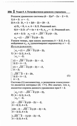 356 1 Раздел 11. 4. Логарифмические уравнения с параметром
Решаем уравнение системы (Ь- 2)х2
- 2х- 2 =О.
1)Ь=2: х=-1.
2) Ь :;t: 2: D 1 = 1 + 2(Ь- 2) = 2Ь- 3.
а) D1 <О, т. е. Ь < 3/2. Решений нет.
б) Ь = 3/2: х2
+ 4х + 4 =О, х1, 2 = -2. Решений нет.
в) Ь > 3/2: х1 = (1 + J2ь - 3 )/(Ь- 2),
х2 = (1- J2Ь- 3 )/(Ь- 2).
Узнаем теперь, при каких значениях Ь > 3/2, Ь :;t: 2,
найденные Хр х2 удовлетворяют неравенству х > -2.
Исследование.
х1 = (1 + J2ь - 3 )/(Ь- 2),
1) ь > 3/2, ь :;t: 2,
х1 > -2;
lj
(1 + ,J2ь - 3 )/(Ь- 2) > -2,
3/2 < ь < 2,
J(1 + ,J2ь- 3 )/(Ь- 2) > -2,
]Ь> 2;
[
J ,J2ь - 3 < 3- 2ь,
]3/2 < ь < 2,
Ь> 2.
(1)
Система (1) несовместна, а решением совокупнос­
ти является интервал (2; +оо). Это значит, что х1
является корнем данного уравнения при Ь > 2.
х2 = (1- J2Ь - 3 )/(Ь- 2),
2) ь > 3/2, ь :;t: 2,
х2 > -2,
{
(1- J2Ъ - 3 )/(Ь- 2) > -2,
ь > 3/2, ь :;t: 2,
j (2Ь- 3- J2Ь - 3 )j(b- 2) >О,
1ь > 3/2, ь :;t: 2;
{
<J2ь- 3 - 1)/(Ъ- 2) >о,
ь > 3/2; ь :;t: 2.
 