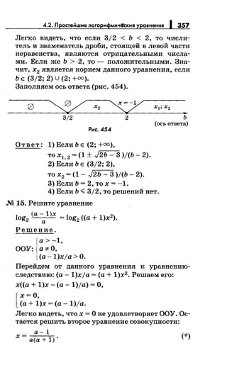 4.2. Простенwие логарифмичifские уравнения 1 357
Легко видеть, что если 3/2 < Ь < 2, то числи­
тель и знаменатель дроби, стоящей в левой части
неравенства, являются отрицательными числа­
ми. Если же Ь >-2, то- положительными. Зна­
чит, х
2 является корнем данного уравнения, если
Ь Е (3/2; 2) U (2; +оо).
Заполняем ось ответа (рис. 454).
~ х2 ~ xl;x2
...
3/2 2 ь
(ось ответа)
Рис. 454
Ответ: 1) Если Ь Е (2; +оо),
то х1, 2 = (1 ± J2ь - 3 )/(Ь- 2).
2) Если Ь Е (3/2; 2),
то х2 = (1- J2Ь- 3 )/(Ь- 2).
3) Если Ь = 2, то х = -1.
4) Если Ь:;;;:; 3/2, то решений нет.
М 15. Решите уравнение
log2
(а- l)x = log2
((а+ 1)х2).
а
Решение.
а>-1,
ООУ: а-:~:-0,
(а -1)xja >О.
Перейдем от данного уравнения к уравнению­
следствию: (а- 1)xja =(а+ 1)х2
• Решаем его:
х((а + 1)х- (а -1)/а) =О,
[
х =О,
(а+ 1)х =(а- 1)/а.
Легко видеть, что х = О не удовлетворяет ООУ. Ос­
тается решить второе уравнение совокупности:
a-l
x=a(a+l). (*)
 