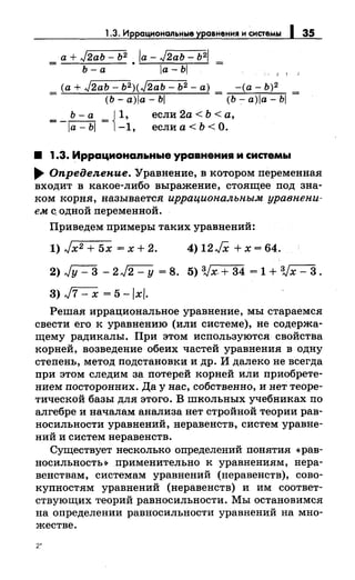 1.3. Иррац~ональные уравнения н снетемы 1 35
а + J2ab - Ь2 /а - J2ab- Ь2/
= Ь- а • а- Ь
_ (а+ J2ab- Ь2)(J2аЬ- Ь2- а} _ -(а- Ь)2
- (Ь-а)!а-Ь! - (Ь-;-а)!а-Ь!
Ь- а { 1,
=-а-Ь = -1,
если 2а < Ь <а,
если а< Ь <О.
• 1.3. Иррационаnьньае уравнения и системы
.... Оnредеяекие. Уравнение, в котором переменпая
входит в какое-либо выражение, стоящее под зна­
ком корня, называется иррациональным уравнени­
ем с. одной переменной.
Приведем примеры таких уравнений:
1) Jx2 + 5х = х + 2. 4) 12 JX + х = 64.
2)Jy-3 -2~ =8. 5)Vx.+34 =1+Vx-3.
3) J7- х = 5 -/х/.
Решая иррациональное уравнение, мы стараемся
свести его к уравнению (или системе), не содержа­
щему радикалы. При этом используются свойства
корней, возведение обеих частей уравнения в одну
степень, метод подстановкии др. И далеко не всегда
при этом следим за потерей корней или приобрете­
нием посторонних. Да у нас, собственно, и нет теоре­
тической базы для этого. В школьных учебниках по
алгебре и началам анализа нет стройной теории рав­
носильности уравнений, неравенств, систем уравне­
ний и систем неравенств.
Существует несколько определений понятия «рав­
носильность~ применительно к уравнениям, нера­
венствам, системам уравнений (неравенств), сово­
купностям уравнений (неравенств) и им соответ­
ствующих теорий равносильности. Мы остановимся
на определении равносильности уравнений на мно­
жестве.
2'
 